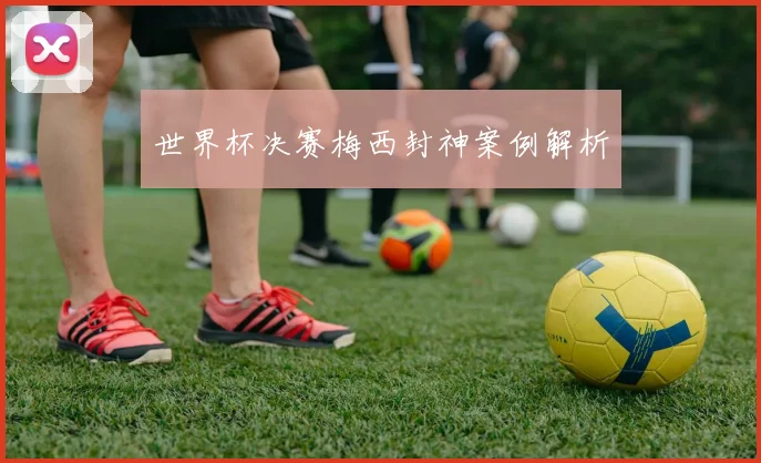 世界杯决赛梅西封神案例解析