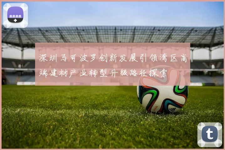 深圳马可波罗创新发展引领湾区高端建材产业转型升级路径探索