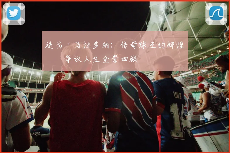 迭戈·马拉多纳：传奇球王的辉煌与争议人生全景回顾