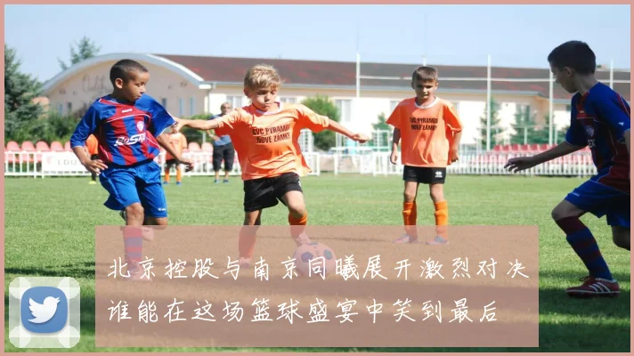 北京控股与南京同曦展开激烈对决谁能在这场篮球盛宴中笑到最后