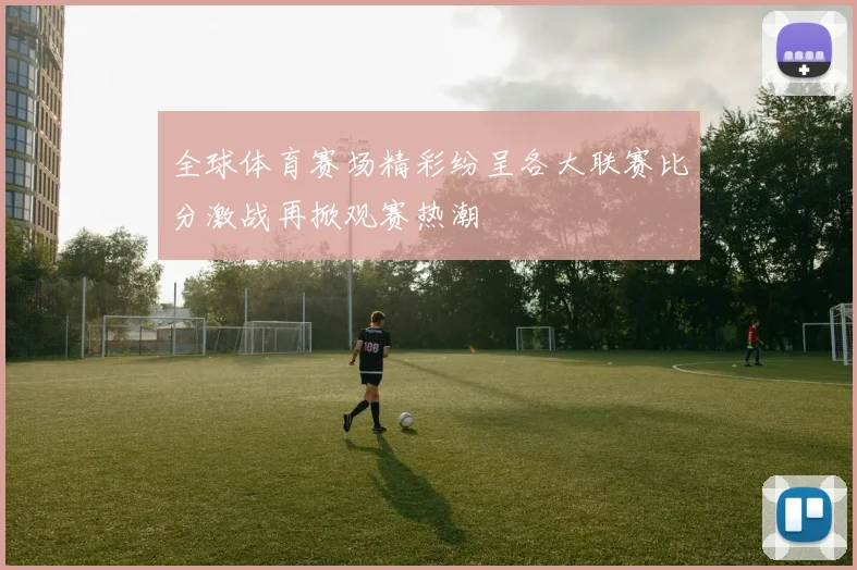 全球体育赛场精彩纷呈各大联赛比分激战再掀观赛热潮