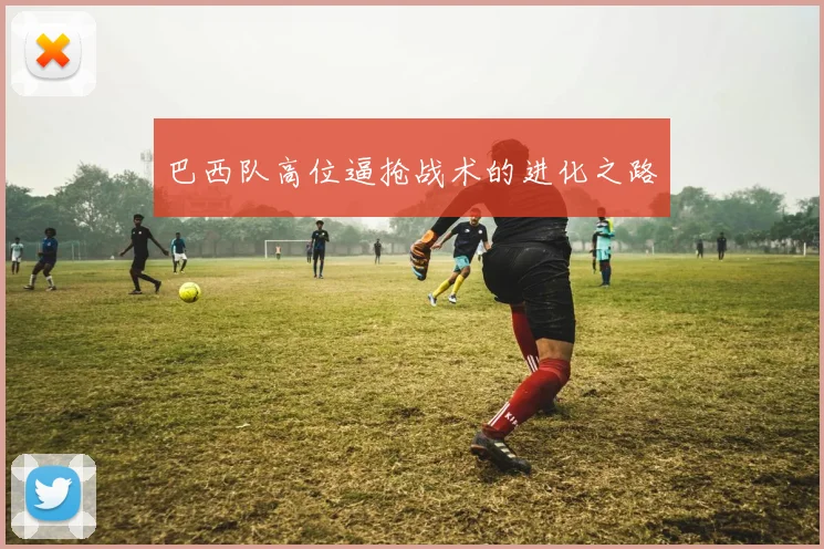 巴西队高位逼抢战术的进化之路