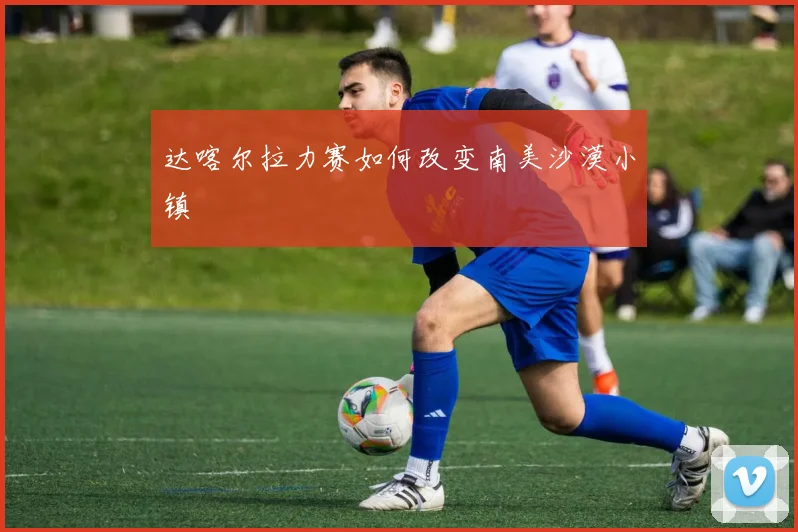 达喀尔拉力赛如何改变南美沙漠小镇