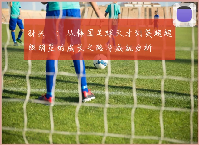 孙兴慜：从韩国足球天才到英超超级明星的成长之路与成就分析