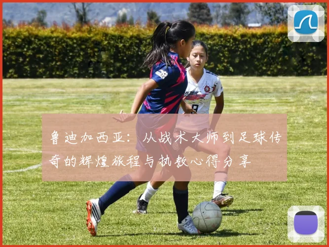 鲁迪加西亚：从战术大师到足球传奇的辉煌旅程与执教心得分享