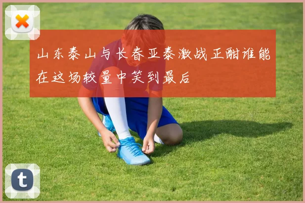山东泰山与长春亚泰激战正酣谁能在这场较量中笑到最后