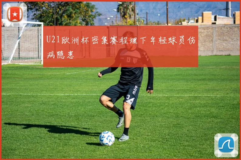 U21欧洲杯密集赛程埋下年轻球员伤病隐患