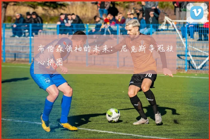 布伦森领袖的未来：尼克斯争冠核心拼图