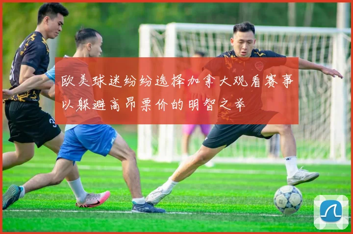 欧美球迷纷纷选择加拿大观看赛事以躲避高昂票价的明智之举