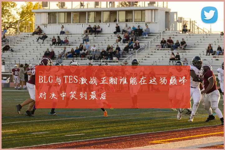 BLG与TES激战正酣谁能在这场巅峰对决中笑到最后